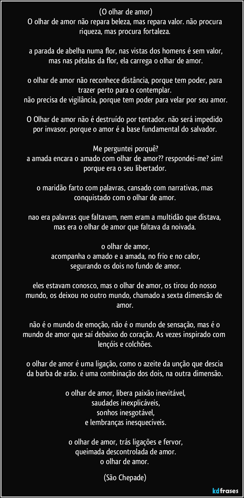 ‎(O olhar de amor)
‎O olhar de amor não repara beleza, mas repara valor. não procura riqueza, mas procura fortaleza.
‎
‎a parada de abelha numa flor, nas vistas dos homens é sem valor,
‎mas nas pétalas da flor, ela carrega o olhar de amor.
‎
‎o olhar de amor não reconhece distância, porque tem poder, para trazer perto para o contemplar.
‎não precisa de vigilância, porque tem poder para velar por seu amor.
‎
‎O Olhar de amor não é destruído por tentador. não será impedido por invasor. porque o amor é a base fundamental do salvador.
‎
‎Me perguntei porquê?
‎a amada encara o amado com olhar de amor?? respondei-me? sim! porque era o seu libertador.
‎
‎o maridão farto com palavras, cansado com narrativas, mas conquistado com o olhar de amor.
‎
‎nao era palavras que faltavam, nem eram a multidão que distava, mas era o olhar de amor que faltava da noivada.
‎
‎o olhar de amor,
‎acompanha o amado e a amada, no frio e no calor,
‎segurando os dois no fundo de amor.
‎
‎eles estavam conosco, mas o olhar de amor, os tirou do nosso mundo, os deixou no outro mundo, chamado a sexta dimensão de amor.
‎
‎não é o mundo de emoção, não é o mundo de sensação, mas é o mundo de amor que saí debaixo do coração. As vezes inspirado com lençóis e colchões.
‎
‎o olhar de amor é uma ligação, como o azeite da unção que descia da barba de arão. é uma combinação dos dois, na outra dimensão.
‎
‎o olhar de amor, libera paixão inevitável,
‎saudades inexplicáveis,
‎sonhos inesgotável,
‎e lembranças inesquecíveis.
‎
‎o olhar de amor, trás ligações e fervor,
‎queimada descontrolada de amor.
‎o olhar de amor. (São Chepade)