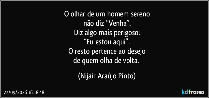O olhar de um homem sereno
não diz “Venha”.
Diz algo mais perigoso:
“Eu estou aqui”.
O resto pertence ao desejo
de quem olha de volta. (Nijair Araújo Pinto)