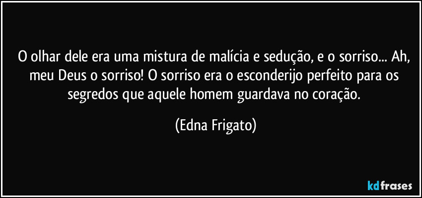 O olhar dele era uma mistura de malícia e sedução, e o sorriso... Ah, meu Deus o sorriso! O sorriso era o esconderijo perfeito para os segredos que aquele homem guardava no coração. (Edna Frigato)