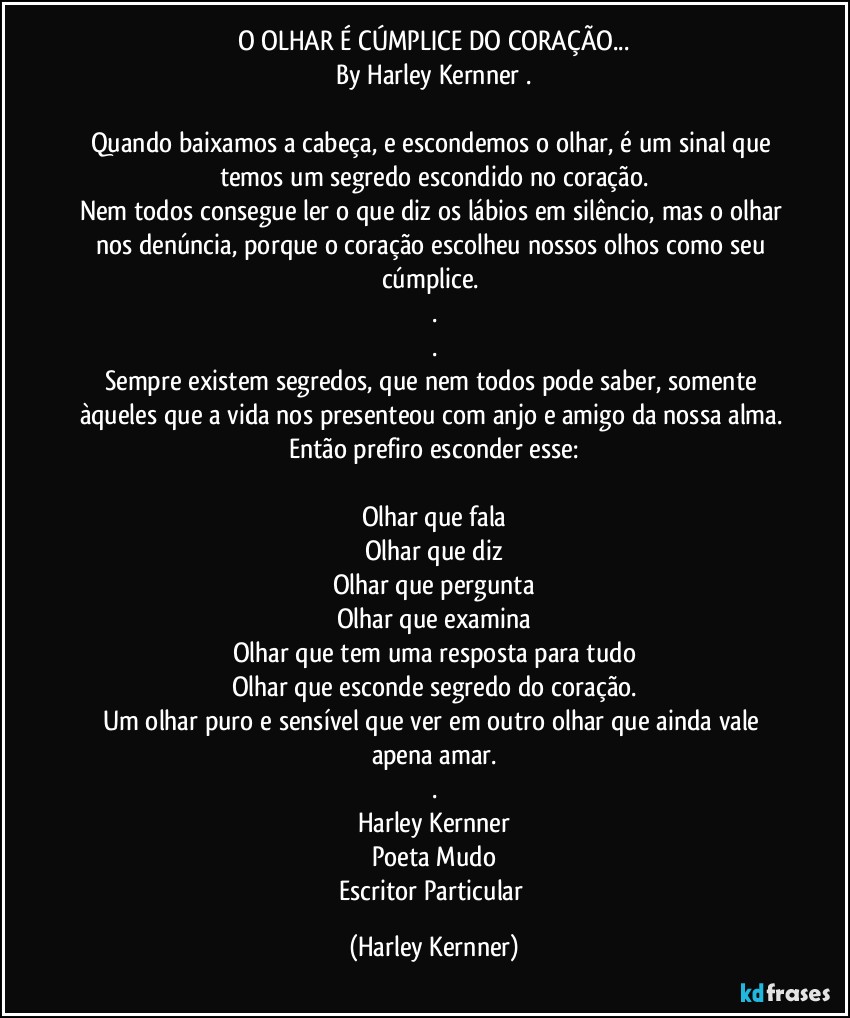 O OLHAR É CÚMPLICE DO CORAÇÃO...
By Harley Kernner .

Quando baixamos a cabeça, e escondemos o olhar, é um sinal que temos um segredo escondido no coração.
Nem todos consegue ler o que diz os lábios em silêncio, mas o olhar nos denúncia, porque o coração escolheu nossos olhos como seu cúmplice. 
.
.
Sempre existem segredos, que nem todos pode saber, somente àqueles que a vida nos presenteou com anjo e amigo da nossa alma. Então prefiro esconder esse:

Olhar que fala
Olhar que diz
Olhar que pergunta
Olhar que examina
Olhar que tem uma resposta para tudo
Olhar que esconde segredo do coração.
Um olhar puro e sensível que ver em outro olhar que ainda vale apena amar.
.
Harley Kernner
Poeta Mudo
Escritor Particular (Harley Kernner)