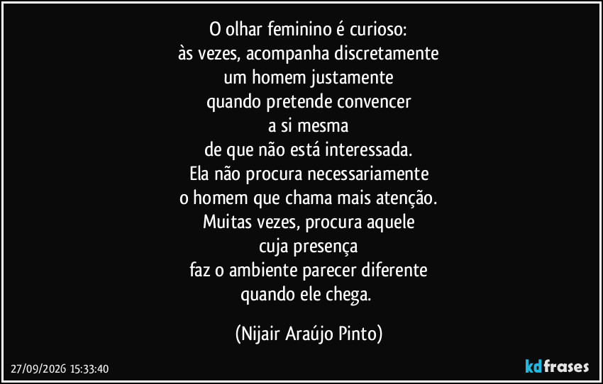 O olhar feminino é curioso:
às vezes, acompanha discretamente
um homem justamente
quando pretende convencer
a si mesma
de que não está interessada.
Ela não procura necessariamente
o homem que chama mais atenção.
Muitas vezes, procura aquele
cuja presença
faz o ambiente parecer diferente
quando ele chega. (Nijair Araújo Pinto)