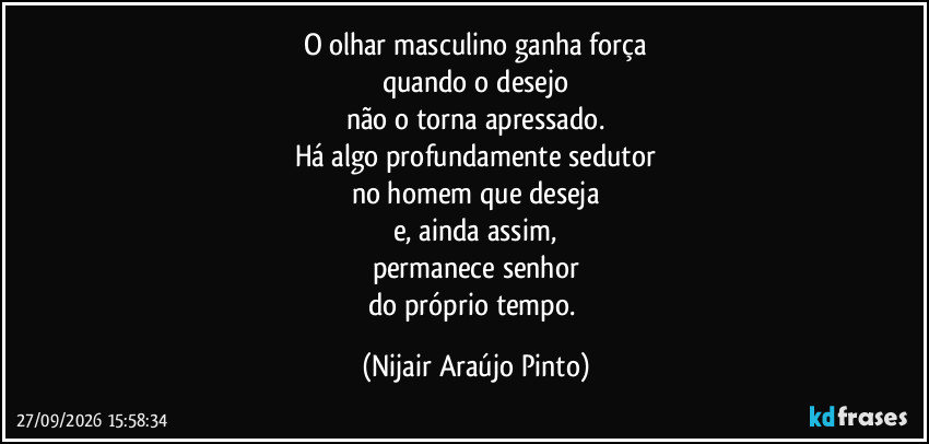 O olhar masculino ganha força
quando o desejo
não o torna apressado.
Há algo profundamente sedutor
no homem que deseja
e, ainda assim,
permanece senhor
do próprio tempo. (Nijair Araújo Pinto)