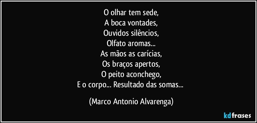 O olhar tem sede,
A boca vontades,
Ouvidos silêncios,
Olfato aromas...
As mãos as carícias,
Os braços apertos,
O peito aconchego,
E o corpo... Resultado das somas... (Marco Antonio Alvarenga)