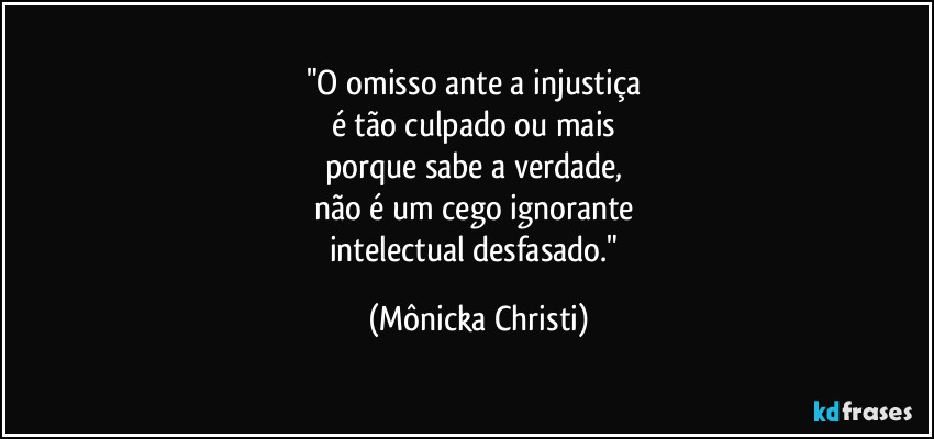 "O omisso ante a injustiça 
é tão culpado ou mais 
porque sabe  a verdade, 
não é um cego ignorante 
intelectual desfasado." (Mônicka Christi)