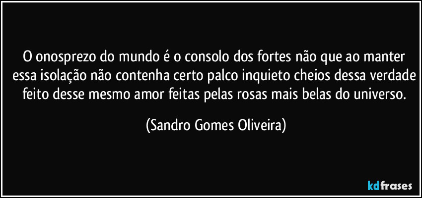 O onosprezo do mundo é o consolo dos fortes não que ao manter essa isolação não contenha certo palco inquieto cheios dessa verdade feito desse mesmo amor feitas pelas rosas mais belas do universo. (Sandro Gomes Oliveira)