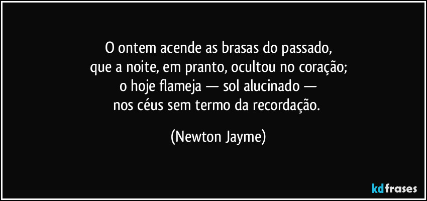 O ontem acende as brasas do passado,
que a noite, em pranto, ocultou no coração;
o hoje flameja — sol alucinado —
nos céus sem termo da recordação. (Newton Jayme)
