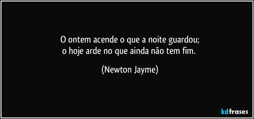 O ontem acende o que a noite guardou;
o hoje arde no que ainda não tem fim. (Newton Jayme)