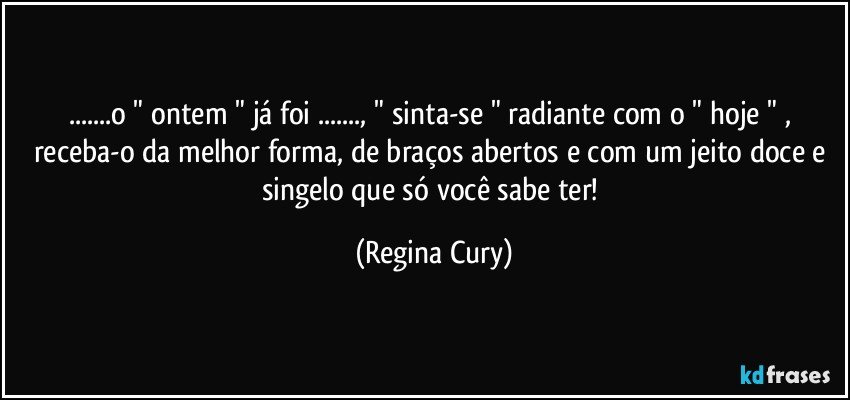 ...o " ontem " já  foi ..., " sinta-se "   radiante com o " hoje " , receba-o da melhor forma, de braços abertos e com um jeito doce e singelo que só você sabe ter! (Regina Cury)