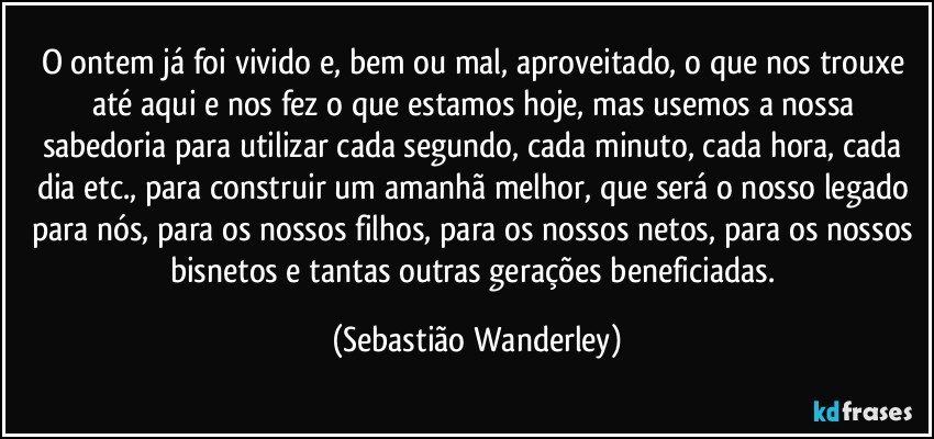 O ontem já foi vivido e, bem ou mal, aproveitado, o que nos trouxe até aqui e nos fez o que estamos hoje, mas usemos a nossa sabedoria para utilizar cada segundo, cada minuto, cada hora, cada dia etc., para construir um amanhã melhor, que será o nosso legado para nós, para os nossos filhos, para os nossos netos, para os nossos bisnetos e tantas outras gerações beneficiadas. (Sebastião Wanderley)
