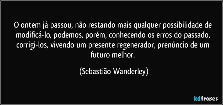 O ontem já passou, não restando mais qualquer possibilidade de modificá-lo, podemos, porém, conhecendo os erros do passado, corrigi-los, vivendo um presente regenerador, prenúncio de um futuro melhor. (Sebastião Wanderley)
