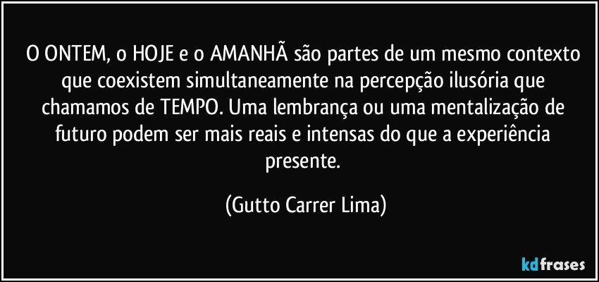 O ONTEM, o HOJE e o AMANHÃ são partes de um mesmo contexto que coexistem simultaneamente na percepção ilusória que chamamos de TEMPO. Uma lembrança ou uma mentalização de futuro podem ser mais reais e intensas do que a experiência presente. (Gutto Carrer Lima)