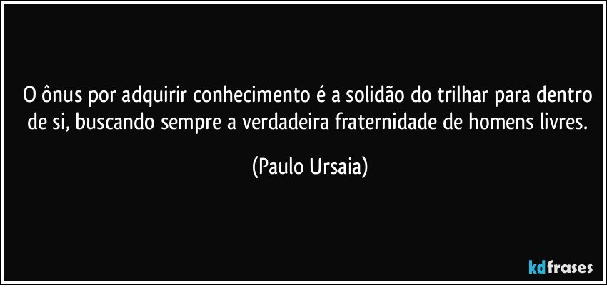 O ônus por adquirir conhecimento é a solidão do trilhar para dentro de si, buscando sempre a verdadeira fraternidade de homens livres. (Paulo Ursaia)