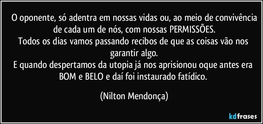 O oponente, só adentra em nossas vidas ou, ao meio de convivência
de cada um de nós, com nossas PERMISSÕES.
Todos os dias vamos passando recibos de que as coisas vão nos garantir algo.
E quando despertamos da utopia já nos aprisionou oque antes era BOM e BELO e daí foi instaurado fatídico. (Nilton Mendonça)