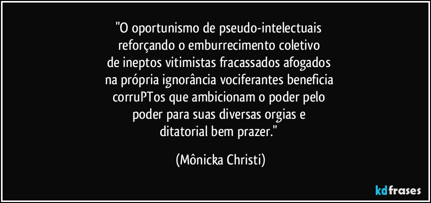 "O oportunismo de pseudo-intelectuais 
reforçando o emburrecimento coletivo 
de ineptos vitimistas fracassados afogados 
na própria ignorância vociferantes beneficia 
corruPTos que ambicionam o poder pelo 
poder para suas diversas  orgias e 
ditatorial bem prazer." (Mônicka Christi)