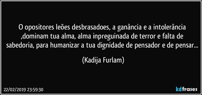 O opositores  leões  desbrasadoes,  a ganância  e a intolerância ,dominam  tua alma, alma inpreguinada de terror e falta de sabedoria, para humanizar a tua dignidade de pensador e de pensar... (Kadija Furlam)