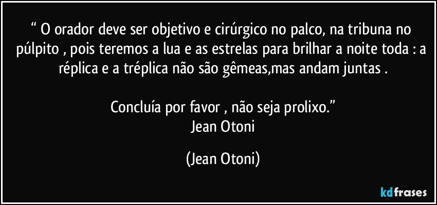 “ O orador deve ser objetivo e cirúrgico no palco, na tribuna no púlpito , pois teremos a lua e as estrelas para brilhar a noite toda : a réplica e a tréplica não são gêmeas,mas andam juntas .

Concluía por favor , não seja prolixo.”
―Jean Otoni (Jean Otoni)