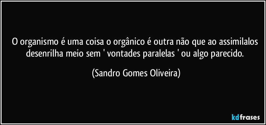 O organismo é uma coisa o orgânico é outra não que ao assimilalos desenrilha meio sem ' vontades paralelas ' ou algo parecido. (Sandro Gomes Oliveira)