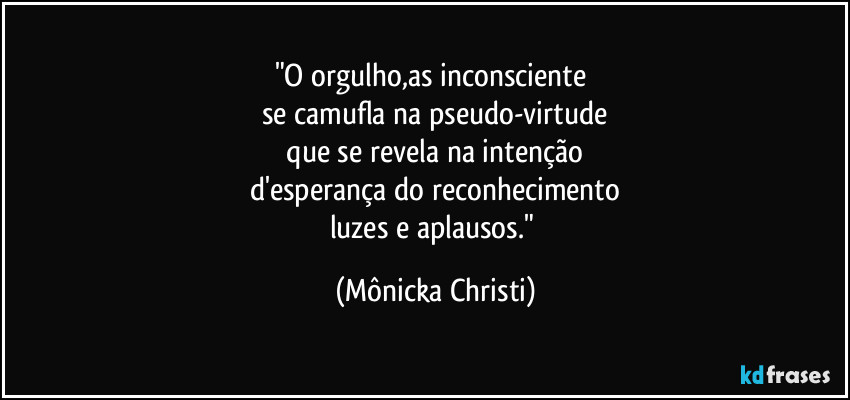 "O orgulho,as inconsciente 
se camufla na pseudo-virtude
 que se revela na intenção 
d'esperança do reconhecimento
luzes e aplausos." (Mônicka Christi)
