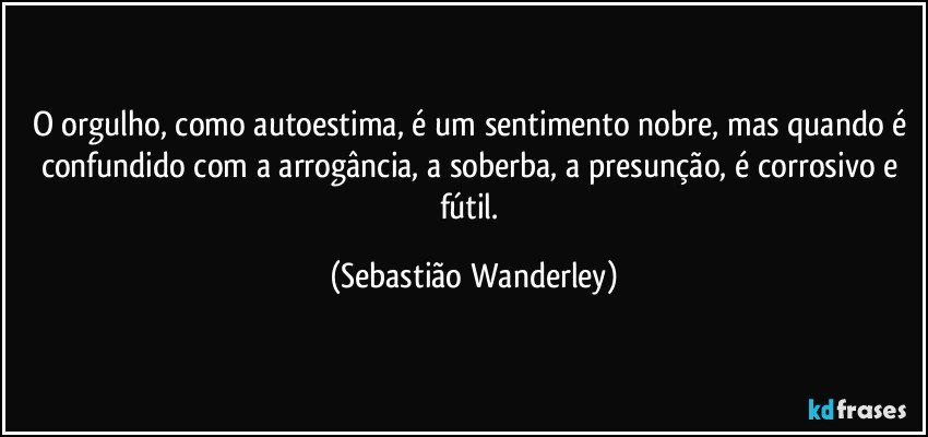 O orgulho, como autoestima, é um sentimento nobre, mas quando é confundido com a arrogância, a soberba, a presunção, é corrosivo e fútil. (Sebastião Wanderley)