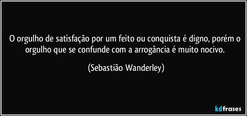 O orgulho de satisfação por um feito ou conquista é digno, porém o orgulho que se confunde com a arrogância é muito nocivo. (Sebastião Wanderley)