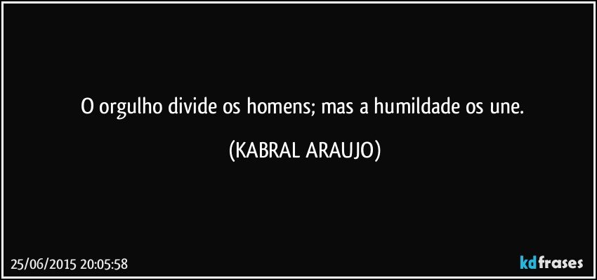 O orgulho divide os homens; mas a humildade os une. (KABRAL ARAUJO)