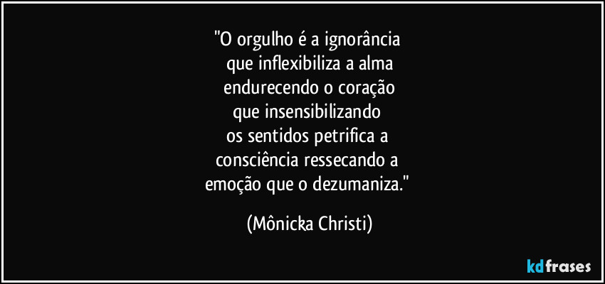 "O orgulho é a ignorância 
que inflexibiliza a alma
 endurecendo o coração 
que insensibilizando 
os sentidos petrifica a 
consciência ressecando a 
emoção que o dezumaniza." (Mônicka Christi)