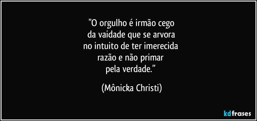 "O orgulho é irmão cego
 da vaidade que se arvora 
no intuito de ter imerecida   
razão e não primar 
pela verdade.” (Mônicka Christi)