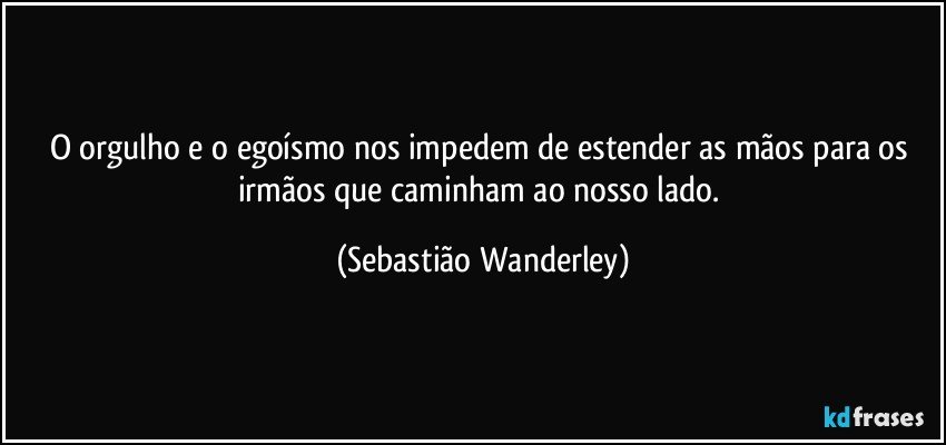 O orgulho e o egoísmo nos impedem de estender as mãos para os irmãos que caminham ao nosso lado. (Sebastião Wanderley)