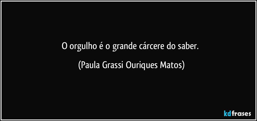 O orgulho é o grande cárcere do saber. (Paula Grassi Ouriques Matos)