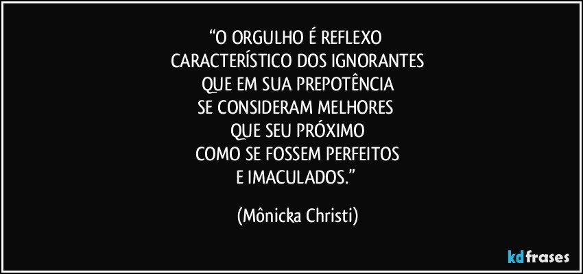 “O ORGULHO É REFLEXO 
CARACTERÍSTICO DOS IGNORANTES
QUE EM SUA  PREPOTÊNCIA
SE CONSIDERAM MELHORES 
QUE SEU PRÓXIMO
COMO SE FOSSEM PERFEITOS
E IMACULADOS.” (Mônicka Christi)