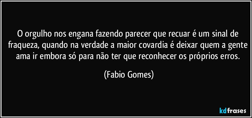 O orgulho nos engana fazendo parecer que recuar é um sinal de fraqueza, quando na verdade a maior covardia é deixar quem a gente ama ir embora só para não ter que reconhecer os próprios erros. (Fabio Gomes)