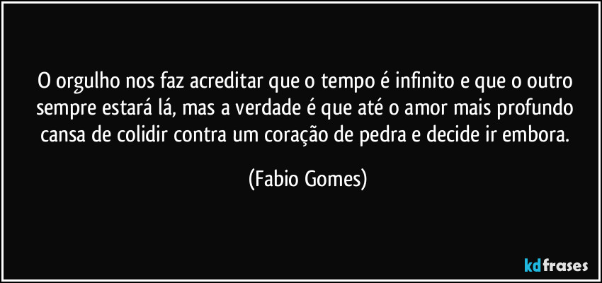 O orgulho nos faz acreditar que o tempo é infinito e que o outro sempre estará lá, mas a verdade é que até o amor mais profundo cansa de colidir contra um coração de pedra e decide ir embora. (Fabio Gomes)