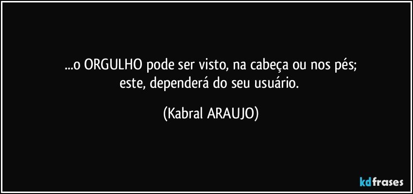 ...o ORGULHO pode ser visto, na cabeça ou nos pés;
este, dependerá do seu usuário. (KABRAL ARAUJO)