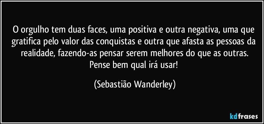 O orgulho tem duas faces, uma positiva e outra negativa, uma que gratifica pelo valor das conquistas e outra que afasta as pessoas da realidade, fazendo-as pensar serem melhores do que as outras.
Pense bem qual irá usar! (Sebastião Wanderley)