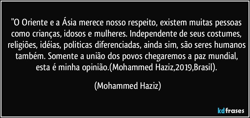 "O Oriente e a Ásia merece nosso respeito, existem muitas pessoas como crianças, idosos e mulheres. Independente de seus costumes, religiões, idéias, politicas diferenciadas, ainda sim, são seres humanos também. Somente a união dos povos chegaremos a paz mundial, esta é minha opinião.(Mohammed Haziz,2019,Brasil). (Mohammed Haziz)