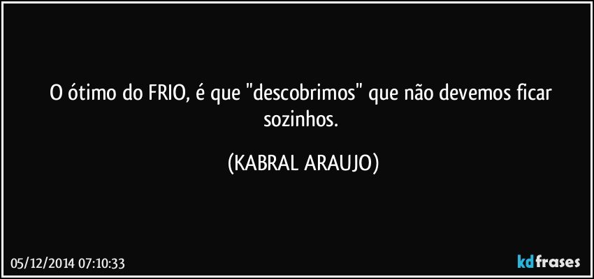 O ótimo do FRIO,  é que "descobrimos" que não devemos ficar sozinhos. (KABRAL ARAUJO)