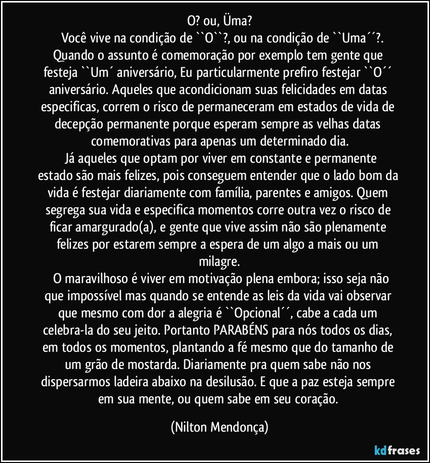 O? ou,  Üma?
       Você vive na condição de ``O``?, ou na condição de ``Uma´´?.
Quando o assunto é comemoração por exemplo tem gente que festeja ``Um´ aniversário, Eu particularmente prefiro festejar ``O´´ aniversário. Aqueles que acondicionam suas felicidades em datas especificas, correm o risco de permaneceram em estados de vida de decepção permanente porque esperam sempre as velhas datas comemorativas para apenas um determinado dia.
      Já aqueles que optam por viver em constante e permanente estado são mais felizes, pois conseguem entender que o lado bom da vida é festejar diariamente com família, parentes e amigos. Quem segrega sua vida e especifica momentos corre outra vez o risco de ficar amargurado(a), e gente que vive assim não são plenamente felizes por estarem sempre a espera de um algo a mais ou um milagre.
      O maravilhoso é viver em motivação plena embora; isso seja não que impossível mas quando se entende as leis da vida vai observar que mesmo com dor a alegria é ``Opcional´´, cabe a cada um celebra-la do seu jeito. Portanto PARABÉNS para nós todos os dias, em todos os momentos, plantando a fé mesmo que do tamanho de um grão de mostarda. Diariamente pra quem sabe não nos dispersarmos ladeira abaixo na desilusão. E que a paz esteja sempre em sua mente, ou quem sabe em seu coração. (Nilton Mendonça)