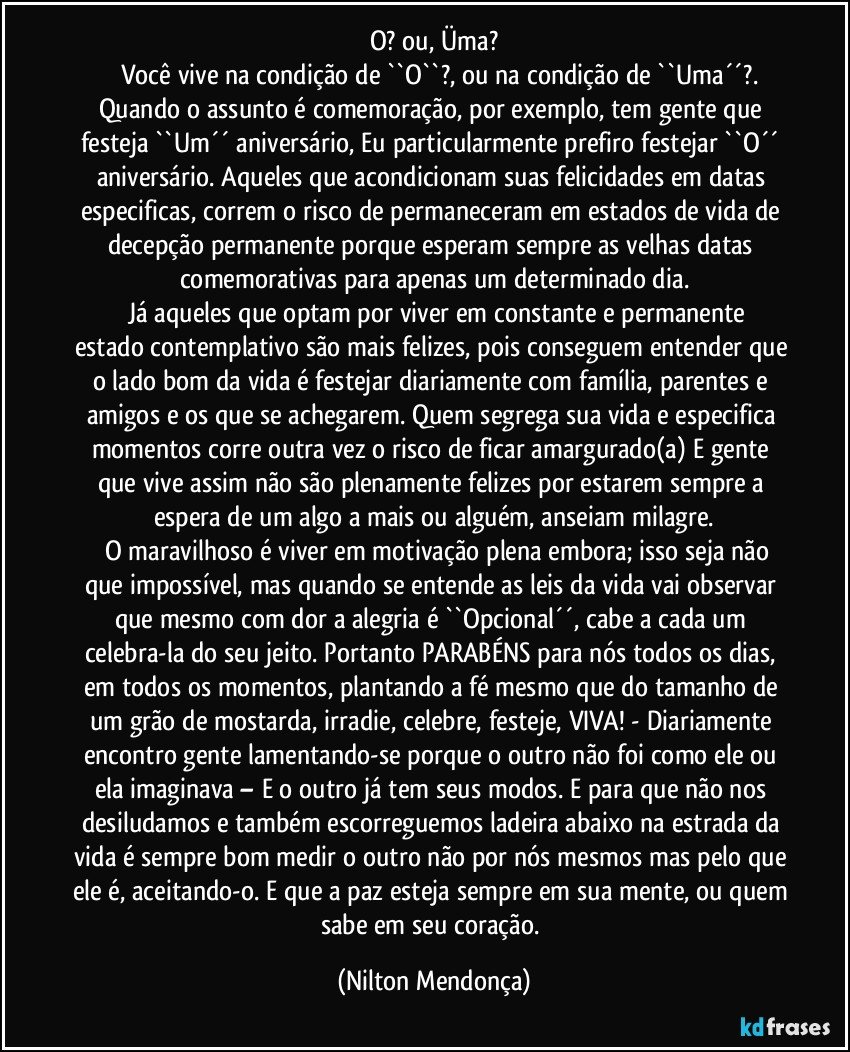 O? ou,  Üma?
       Você vive na condição de ``O``?, ou na condição de ``Uma´´?.
Quando o assunto é comemoração, por exemplo, tem gente que festeja ``Um´´ aniversário, Eu particularmente prefiro festejar ``O´´ aniversário. Aqueles que acondicionam suas felicidades em datas especificas, correm o risco de permaneceram em estados de vida de decepção permanente porque esperam sempre as velhas datas comemorativas para apenas um determinado dia.
      Já aqueles que optam por viver em constante e permanente estado contemplativo são mais felizes, pois conseguem entender que o lado bom da vida é festejar diariamente com família, parentes e amigos e os que se achegarem. Quem segrega sua vida e especifica momentos corre outra vez o risco de ficar amargurado(a) E gente que vive assim não são plenamente felizes por estarem sempre a espera de um algo a mais ou alguém, anseiam milagre.
      O maravilhoso é viver em motivação plena embora; isso seja não que impossível, mas quando se entende as leis da vida vai observar que mesmo com dor a alegria é ``Opcional´´, cabe a cada um celebra-la do seu jeito. Portanto PARABÉNS para nós todos os dias, em todos os momentos, plantando a fé mesmo que do tamanho de um grão de mostarda, irradie, celebre, festeje, VIVA! - Diariamente encontro gente lamentando-se porque o outro não foi como ele  ou ela imaginava – E o outro já tem seus modos. E para que não nos desiludamos e também escorreguemos ladeira abaixo na estrada da vida é sempre bom medir o outro não por nós mesmos mas pelo que ele é, aceitando-o. E que a paz esteja sempre em sua mente, ou quem sabe em seu coração. (Nilton Mendonça)