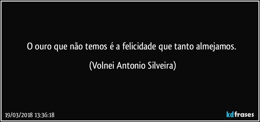 O ouro que não temos é a felicidade que tanto almejamos. (Volnei Antonio Silveira)