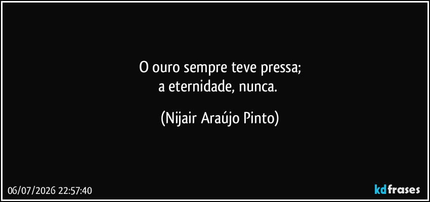 O ouro sempre teve pressa;
a eternidade, nunca. (Nijair Araújo Pinto)