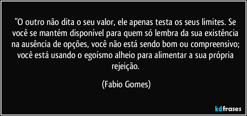 "O outro não dita o seu valor, ele apenas testa os seus limites. Se você se mantém disponível para quem só lembra da sua existência na ausência de opções, você não está sendo bom ou compreensivo; você está usando o egoísmo alheio para alimentar a sua própria rejeição. (Fabio Gomes)