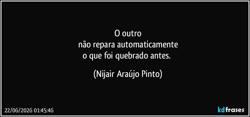O outro
não repara automaticamente
o que foi quebrado antes. (Nijair Araújo Pinto)