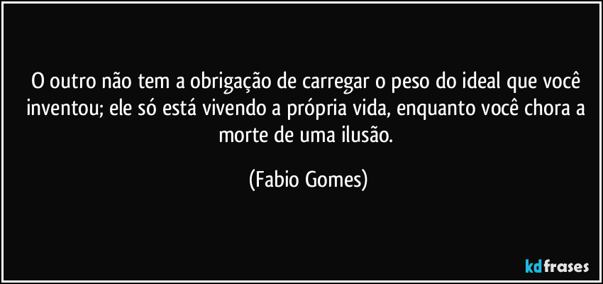 O outro não tem a obrigação de carregar o peso do ideal que você inventou; ele só está vivendo a própria vida, enquanto você chora a morte de uma ilusão. (Fabio Gomes)