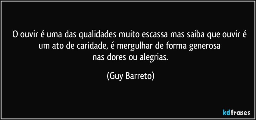 O ouvir é uma das qualidades muito escassa mas saiba que ouvir é um ato de caridade, é mergulhar de forma generosa 
 nas dores ou alegrias. (Guy Barreto)