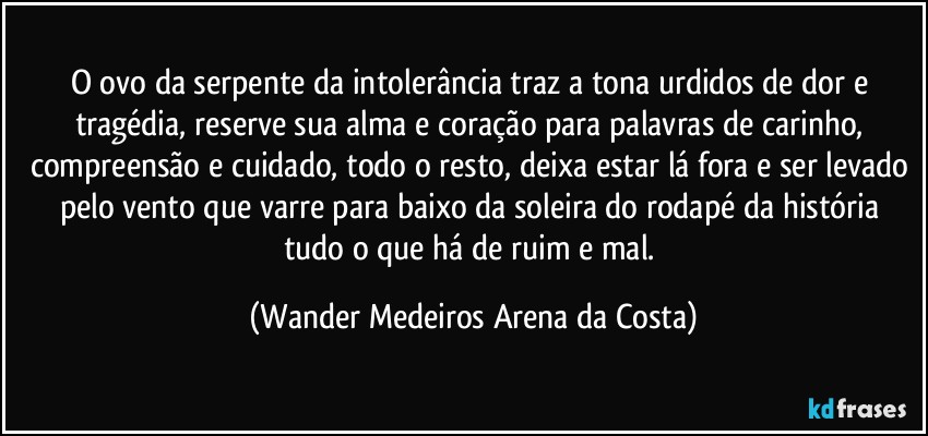 O ovo da serpente da intolerância traz a tona urdidos de dor e tragédia, reserve sua alma e coração para palavras de carinho, compreensão e cuidado, todo o resto, deixa estar lá fora e ser levado pelo vento que varre para baixo da soleira do rodapé da história tudo o que há de ruim e mal. (Wander Medeiros Arena da Costa)