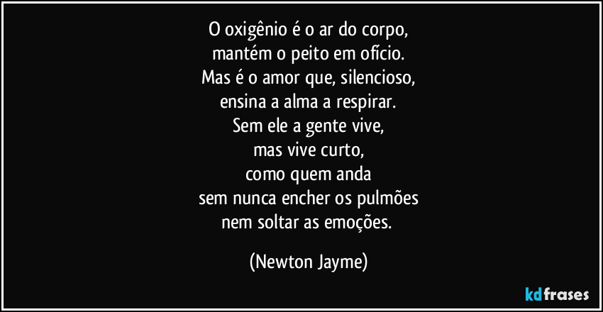 O oxigênio é o ar do corpo,
mantém o peito em ofício.
Mas é o amor que, silencioso,
ensina a alma a respirar.
Sem ele a gente vive,
mas vive curto,
como quem anda
sem nunca encher os pulmões
nem soltar as emoções. (Newton Jayme)
