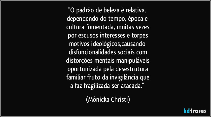 "O padrão de beleza é relativa,
dependendo do tempo, época e
cultura fomentada, muitas vezes
por escusos interesses e torpes
motivos ideológicos,causando
disfuncionalidades sociais com
distorções mentais manipuláveis
oportunizada pela desestrutura
familiar fruto da invigilância que
a faz fragilizada ser atacada." (Mônicka Christi)