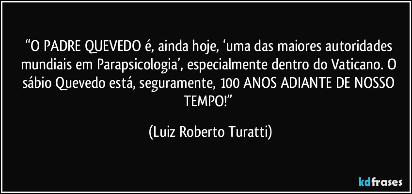 “O PADRE QUEVEDO é, ainda hoje, ‘uma das maiores autoridades mundiais em Parapsicologia’, especialmente dentro do Vaticano. O sábio Quevedo está, seguramente, 100 ANOS ADIANTE DE NOSSO TEMPO!” (Luiz Roberto Turatti)
