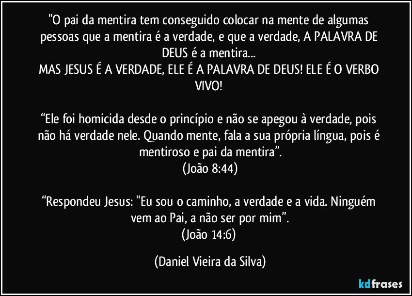 "O pai da mentira tem conseguido colocar na mente de algumas pessoas que a mentira é a verdade, e que a verdade, A PALAVRA DE DEUS é a mentira... 
MAS JESUS É A VERDADE, ELE É A PALAVRA DE DEUS! ELE É O VERBO VIVO! 

“Ele foi homicida desde o princípio e não se apegou à verdade, pois não há verdade nele. Quando mente, fala a sua própria língua, pois é mentiroso e pai da mentira”.
(João 8:44)

“Respondeu Jesus: "Eu sou o caminho, a verdade e a vida. Ninguém vem ao Pai, a não ser por mim”.
(João 14:6) (Daniel Vieira da Silva)