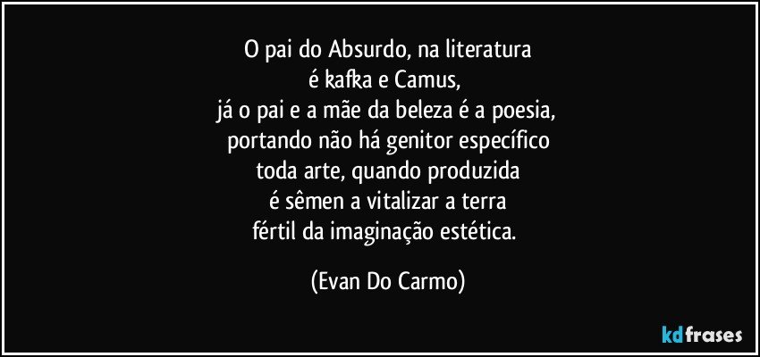 O pai do Absurdo, na literatura
é kafka e Camus, 
já o pai e a mãe da beleza é a poesia,
portando não há genitor específico
toda arte, quando produzida
é sêmen a vitalizar a terra
fértil da imaginação estética. (Evan Do Carmo)